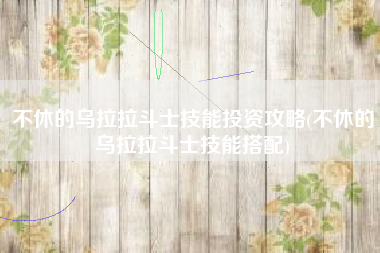 不休的乌拉拉斗士技能投资攻略(不休的乌拉拉斗士技能搭配)