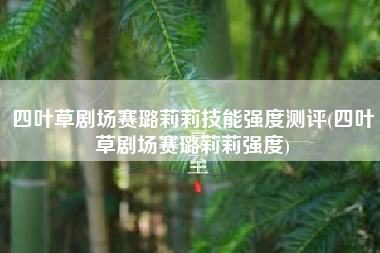 四叶草剧场赛璐莉莉技能强度测评(四叶草剧场赛璐莉莉强度)