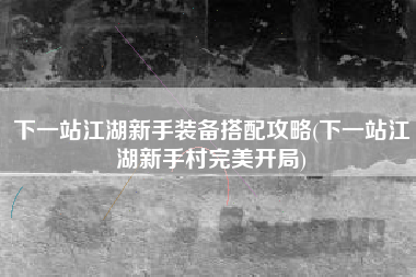 下一站江湖新手装备搭配攻略(下一站江湖新手村完美开局)