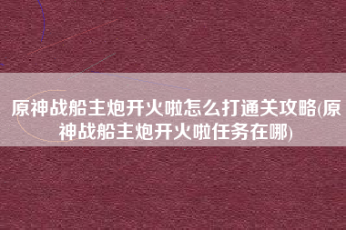 原神战船主炮开火啦怎么打通关攻略(原神战船主炮开火啦任务在哪)