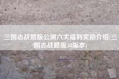 三国志战略版公测六大福利奖励介绍(三国志战略版3d版本)