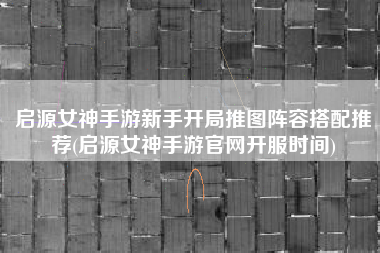 启源女神手游新手开局推图阵容搭配推荐(启源女神手游官网开服时间)