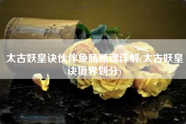 太古妖皇诀伙伴鱼肠断魂详解(太古妖皇诀境界划分)