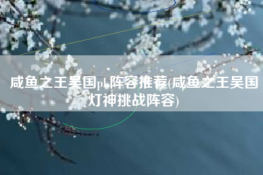 咸鱼之王吴国pk阵容推荐(咸鱼之王吴国灯神挑战阵容)