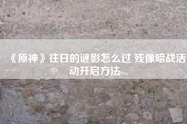 《原神》往日的谜影怎么过 残像暗战活动开启方法