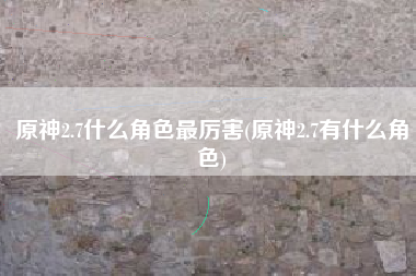 原神2.7什么角色最厉害(原神2.7有什么角色)