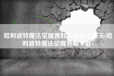 哈利波特魔法觉醒兽群穴地怎么通关(哈利波特魔法觉醒官服下载)