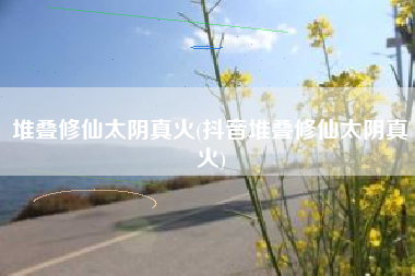 堆叠修仙太阴真火(抖音堆叠修仙太阴真火)