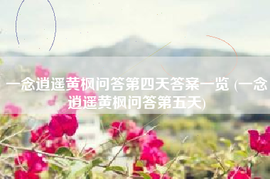 一念逍遥黄枫问答第四天答案一览 (一念逍遥黄枫问答第五天)