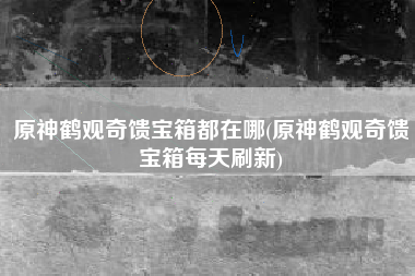 原神鹤观奇馈宝箱都在哪(原神鹤观奇馈宝箱每天刷新)