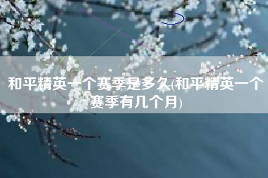 和平精英一个赛季是多久(和平精英一个赛季有几个月)