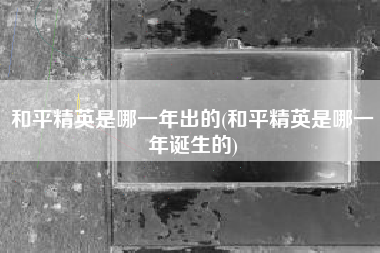 和平精英是哪一年出的(和平精英是哪一年诞生的)