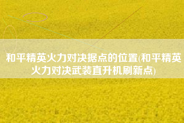 和平精英火力对决据点的位置(和平精英火力对决武装直升机刷新点)