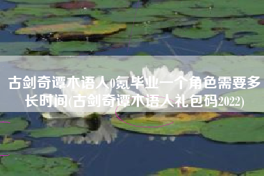 古剑奇谭木语人0氪毕业一个角色需要多长时间(古剑奇谭木语人礼包码2022)