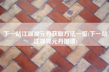 下一站江湖混元丹获取方法一览(下一站江湖混元丹图谱)