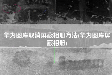 华为图库取消屏蔽相册方法(华为图库屏蔽相册)