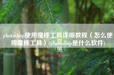 photoshop使用魔棒工具详细教程（怎么使用魔棒工具）(photoshop是什么软件)