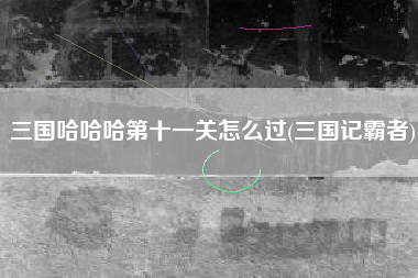 三国哈哈哈第十一关怎么过(三国记霸者)