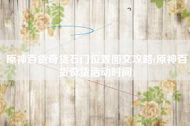 原神百货奇货石门位置图文攻略(原神百货奇货活动时间)