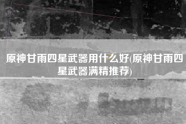 原神甘雨四星武器用什么好(原神甘雨四星武器满精推荐)