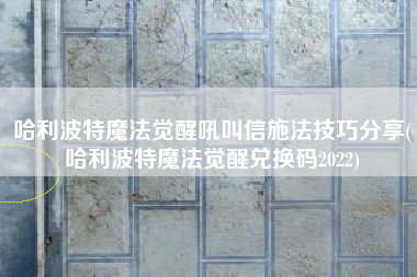 哈利波特魔法觉醒吼叫信施法技巧分享(哈利波特魔法觉醒兑换码2022)