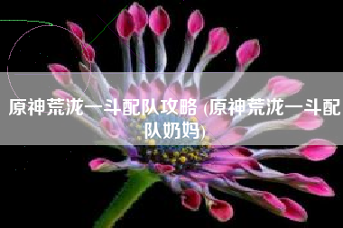 原神荒泷一斗配队攻略 (原神荒泷一斗配队奶妈)