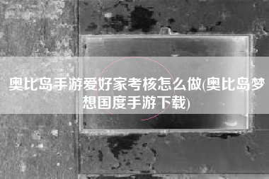 奥比岛手游爱好家考核怎么做(奥比岛梦想国度手游下载)