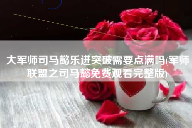 大军师司马懿乐进突破需要点满吗(军师联盟之司马懿免费观看完整版)