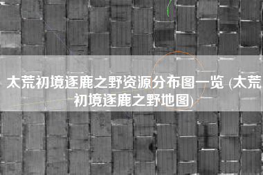 太荒初境逐鹿之野资源分布图一览 (太荒初境逐鹿之野地图)