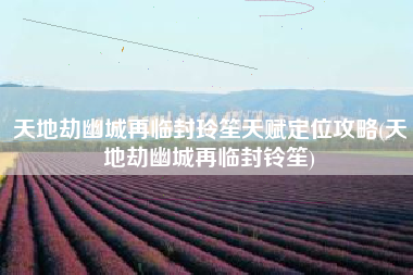 天地劫幽城再临封玲笙天赋定位攻略(天地劫幽城再临封铃笙)