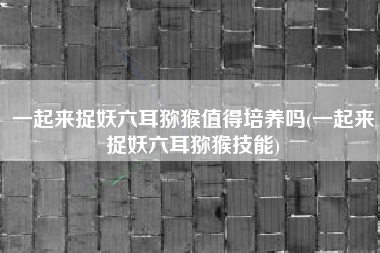 一起来捉妖六耳猕猴值得培养吗(一起来捉妖六耳猕猴技能)