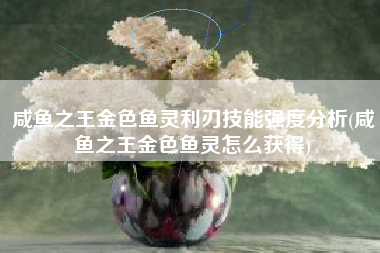 咸鱼之王金色鱼灵利刃技能强度分析(咸鱼之王金色鱼灵怎么获得)