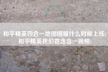 和平精英四合一地图国服什么时候上线(和平精英我们意念合一视频)