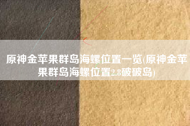 原神金苹果群岛海螺位置一览(原神金苹果群岛海螺位置2.8破破岛)