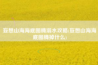 妄想山海海底图腾溺水攻略(妄想山海海底图腾掉什么)