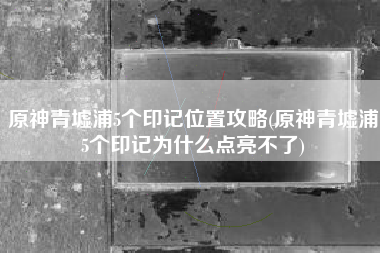 原神青墟浦5个印记位置攻略(原神青墟浦5个印记为什么点亮不了)