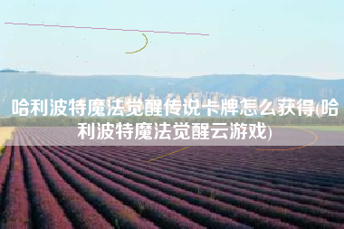 哈利波特魔法觉醒传说卡牌怎么获得(哈利波特魔法觉醒云游戏)