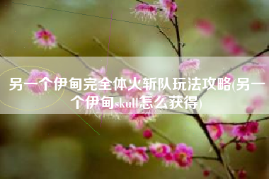 另一个伊甸完全体火斩队玩法攻略(另一个伊甸skull怎么获得)