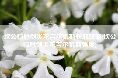 坎公骑冠剑炎龙吉尔瓦斯获取攻略(坎公骑冠剑炎龙吉尔瓦斯强度)