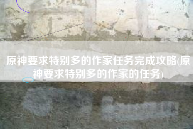 原神要求特别多的作家任务完成攻略(原神要求特别多的作家的任务)