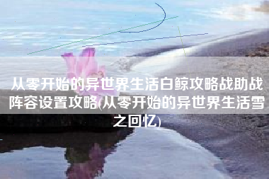 从零开始的异世界生活白鲸攻略战助战阵容设置攻略(从零开始的异世界生活雪之回忆)