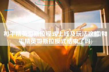 和平精英哥斯拉模式上线及玩法攻略(和平精英哥斯拉模式结束了吗) 和平精英哥斯拉模式上线及玩法攻略(和平精英哥斯拉模式结束了吗)
