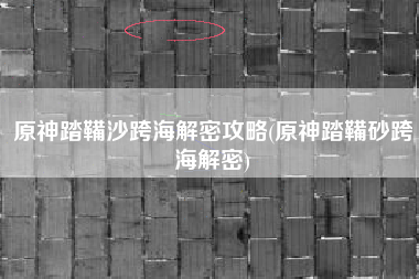 原神踏鞴沙跨海解密攻略(原神踏鞴砂跨海解密)