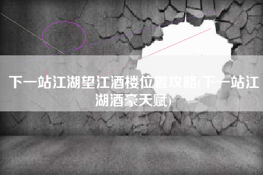 下一站江湖望江酒楼位置攻略(下一站江湖酒豪天赋)