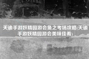 天谕手游妖精园游会鱼之考场攻略(天谕手游妖精园游会美味佳肴)