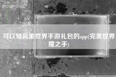 可以领完美世界手游礼包的app(完美世界魔之手)