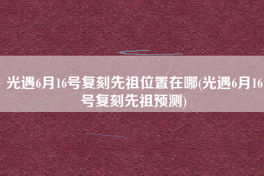 光遇6月16号复刻先祖位置在哪(光遇6月16号复刻先祖预测)
