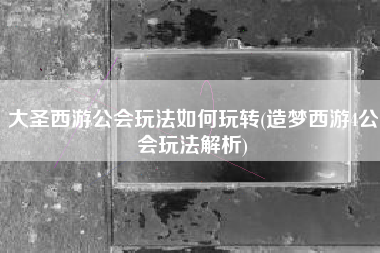 大圣西游公会玩法如何玩转(造梦西游4公会玩法解析)
