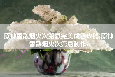 原神雪散烟火次第悬完美成色攻略(原神雪散烟火次第悬制作)