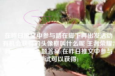 在昨日推文中参与路在脚下再出发活动有机会获得的头像框叫什么呢 王者荣耀7月21日每日一题答案(在昨日推文中参与测试可以获得)